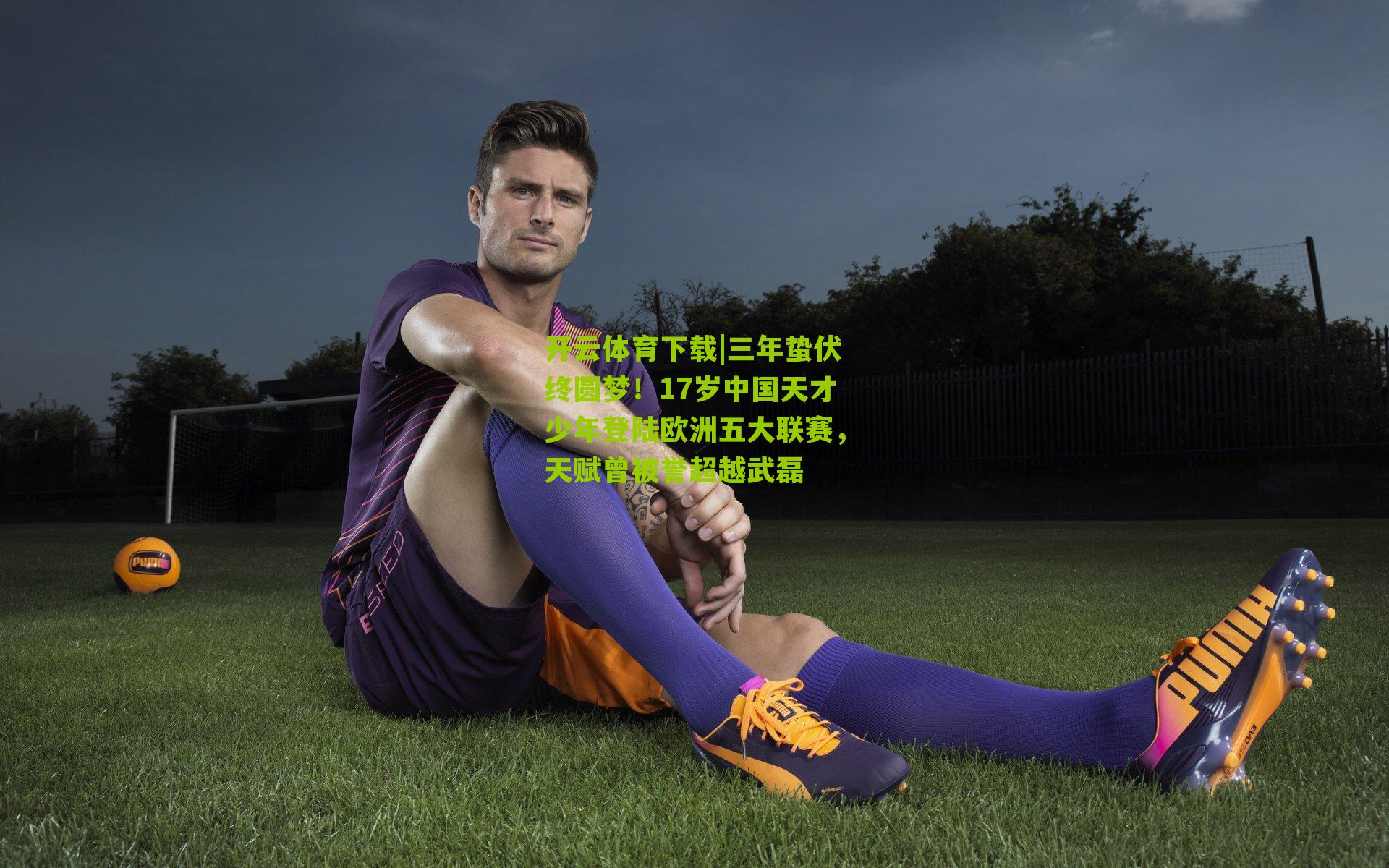 开云体育下载|三年蛰伏终圆梦！17岁中国天才少年登陆欧洲五大联赛，天赋曾被誉超越武磊